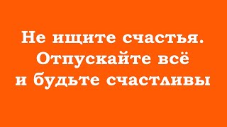 Не ищите счастья. Отпускайте всё и будьте счастливы