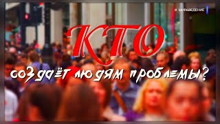 КТО СОЗДАЁТ ЛЮДЯМ ПРОБЛЕМЫ?