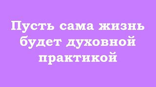 Пусть сама жизнь будет духовной практикой