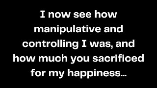 I now see how manipulative and controlling I was, and how much you sacrificed for my happiness...