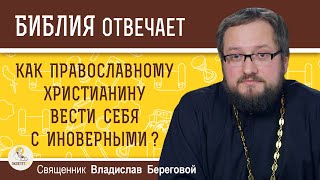 КАК ПРАВОСЛАВНОМУ ВЕСТИ СЕБЯ С ИНОВЕРНЫМИ ?  Священник Владислав Береговой