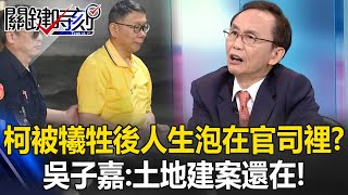 柯文哲被犧牲以後人生全泡在官司裡？ 吳子嘉：阿北臭掉有甚麼關係？土地建案還在！【關鍵時刻】吳子嘉