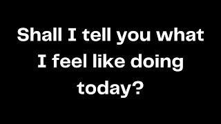 Shall I tell you what I feel like doing today?