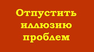 Отпустить иллюзию проблем