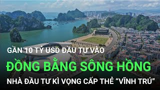 Gần 10 tỷ USD đầu tư vào đồng bằng Sông Hồng, nhà đầu tư kì vọng được cấp thẻ “vĩnh trú” ở Việt Nam