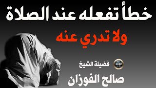 خطأ عند صلاتك تفعله يوميا ولا تدري حذار مع فضيلة  الشيخ صالح الفوزان