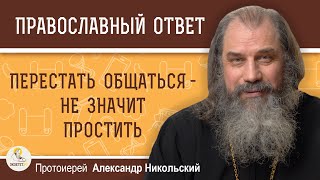 ПЕРЕСТАТЬ ОБЩАТЬСЯ - НЕ ЗНАЧИТ ПРОСТИТЬ. Протоиерей Александр Никольский