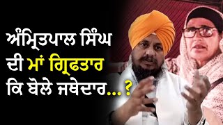 ਭਾਈ ਅੰਮ੍ਰਿਤਪਾਲ ਸਿੰਘ ਦੀ ਮਾਂ ਗ੍ਰਿਫਤਾਰ | Jathedar Giani Harpreet Singh ਦਾ ਬਿਆਨ