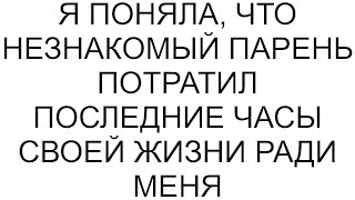 Я поняла, что незнакомый парень потратил последние часы своей жизни ради меня